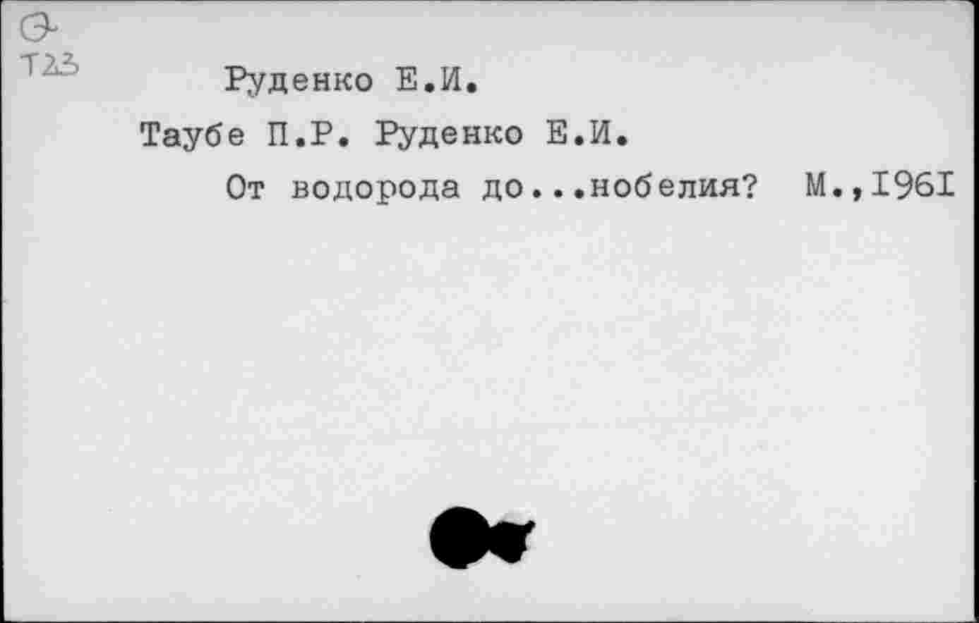 ﻿Т23
Руденко Е.И.
Таубе П.Р. Руденко Е.И.
От водорода до...нобелия? М.,1961